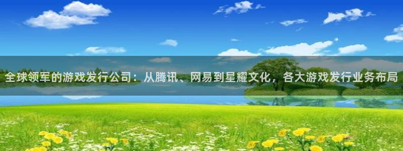 广州db电竞电子商务：全球领军的游戏发行公司：从腾讯、网易到星耀文化，各大游戏发行业务布局